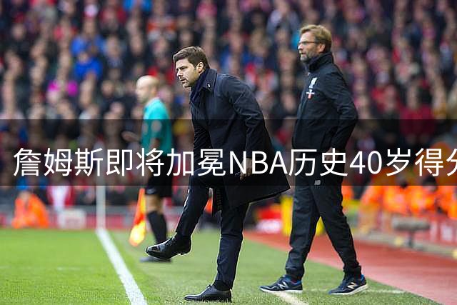 詹姆斯即将加冕NBA历史40岁得分王 距纪录仅124分之遥