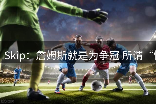 Skip：詹姆斯就是为争冠 所谓“快乐篮球”只是富保罗的漂亮话